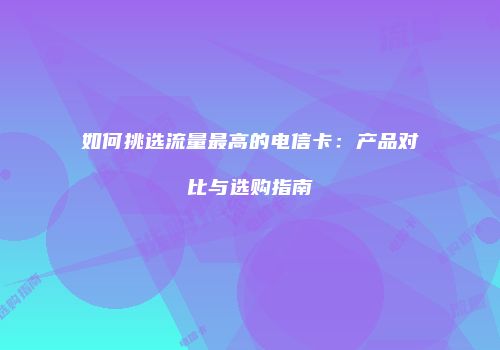如何挑选流量最高的电信卡：产品对比与选购指南