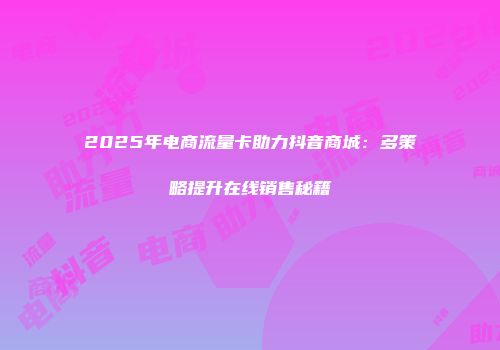 2025年电商流量卡助力抖音商城：多策略提升在线销售秘籍