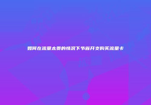 如何在流量太贵的情况下节省开支购买流量卡