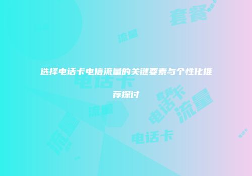 选择电话卡电信流量的关键要素与个性化推荐探讨