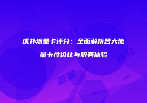 虎扑流量卡评分：全面解析各大流量卡性价比与服务体验