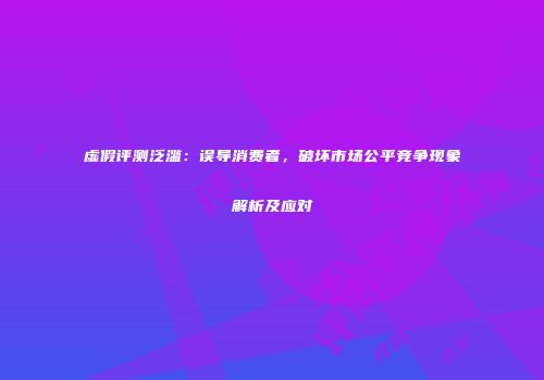 虚假评测泛滥：误导消费者，破坏市场公平竞争现象解析及应对