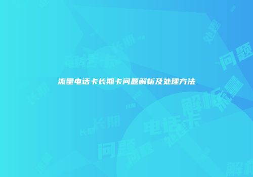 流量电话卡长期卡问题解析及处理方法
