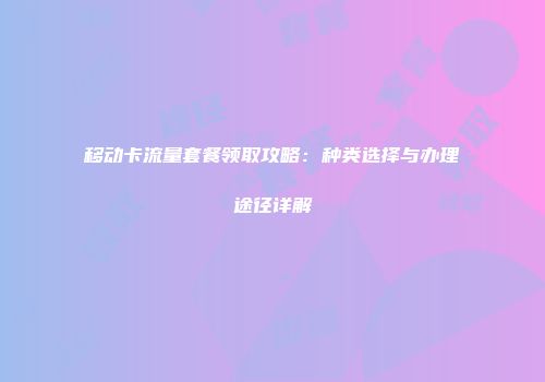移动卡流量套餐领取攻略：种类选择与办理途径详解