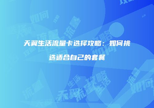 天翼生活流量卡选择攻略：如何挑选适合自己的套餐
