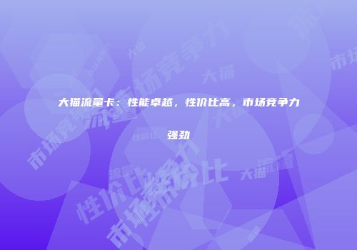 大猫流量卡：性能卓越，性价比高，市场竞争力强劲