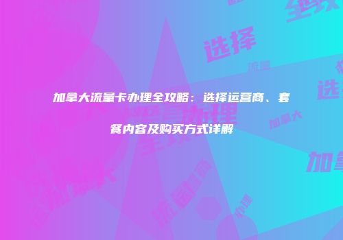 加拿大流量卡办理全攻略：选择运营商、套餐内容及购买方式详解