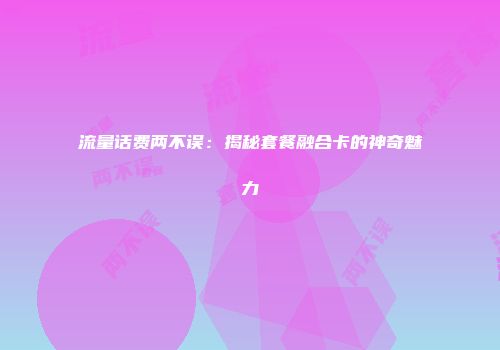 流量话费两不误：揭秘套餐融合卡的神奇魅力