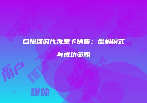 自媒体时代流量卡销售：盈利模式与成功策略