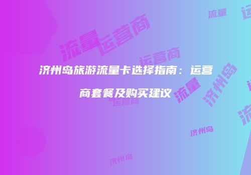 济州岛旅游流量卡选择指南：运营商套餐及购买建议