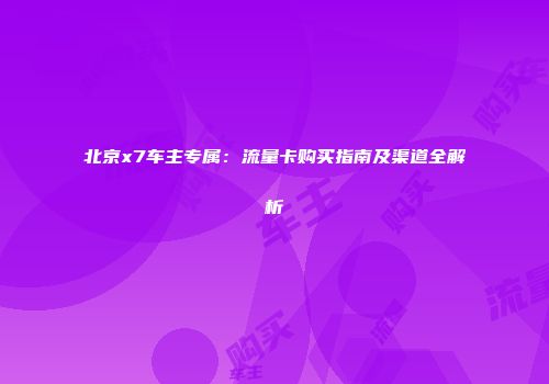 北京x7车主专属：流量卡购买指南及渠道全解析