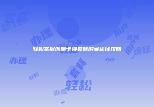 轻松掌握流量卡换套餐的多途径攻略