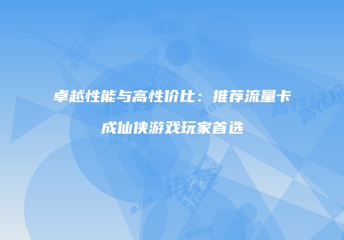 卓越性能与高性价比：推荐流量卡成仙侠游戏玩家首选