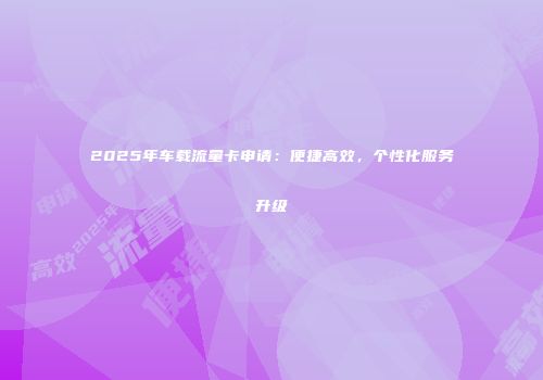 2025年车载流量卡申请：便捷高效，个性化服务升级