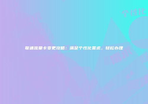 联通流量卡变更攻略：满足个性化需求，轻松办理