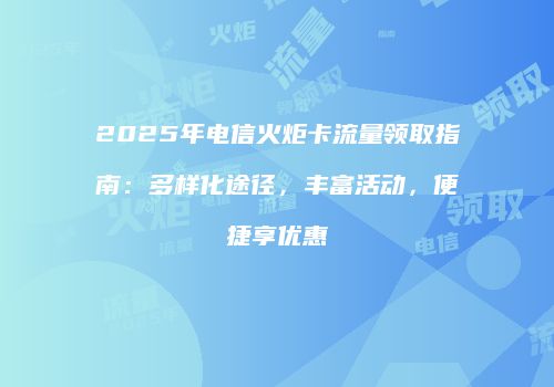 2025年电信火炬卡流量领取指南：多样化途径，丰富活动，便捷享优惠