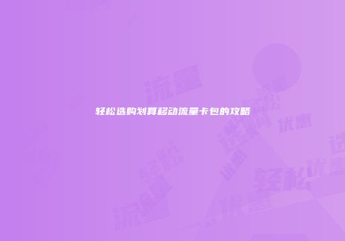 轻松选购划算移动流量卡包的攻略