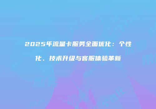 2025年流量卡服务全面优化：个性化、技术升级与客服体验革新