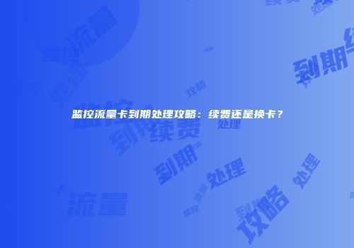 监控流量卡到期处理攻略：续费还是换卡？