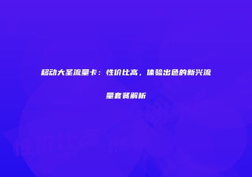 移动大圣流量卡：性价比高，体验出色的新兴流量套餐解析