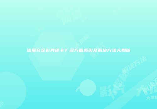 流量充足影片还卡？多方面原因及解决方法大揭秘