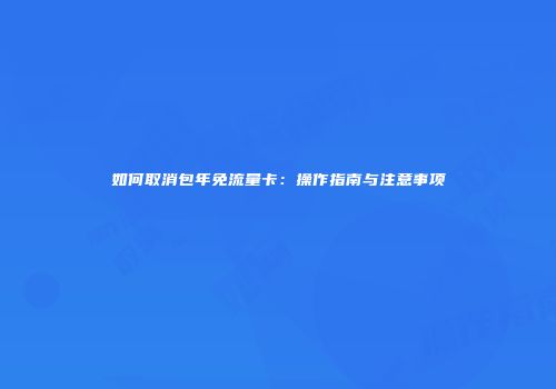 如何取消包年免流量卡：操作指南与注意事项