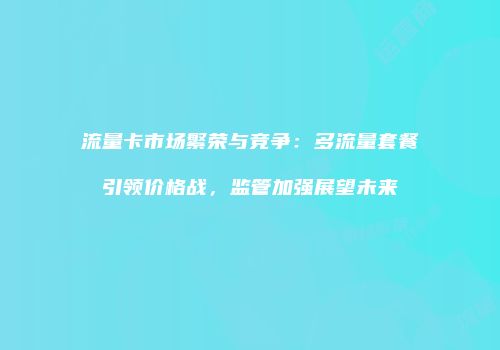 流量卡市场繁荣与竞争：多流量套餐引领价格战，监管加强展望未来
