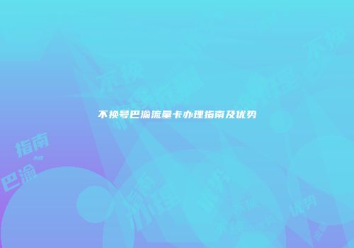 不换号巴渝流量卡办理指南及优势