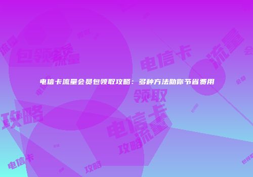 电信卡流量会员包领取攻略：多种方法助你节省费用