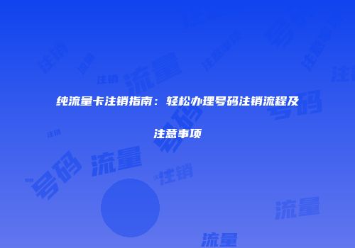 纯流量卡注销指南：轻松办理号码注销流程及注意事项