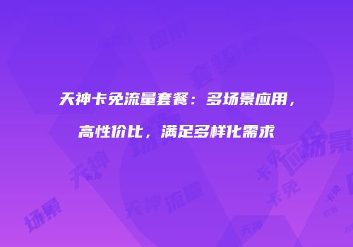 天神卡免流量套餐：多场景应用，高性价比，满足多样化需求
