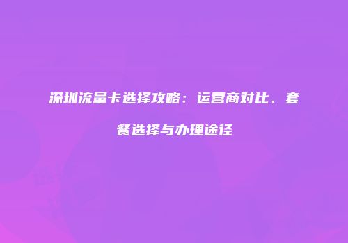 深圳流量卡选择攻略：运营商对比、套餐选择与办理途径