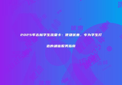 2025年吉林学生流量卡：便捷优惠，专为学生打造的通信服务指南
