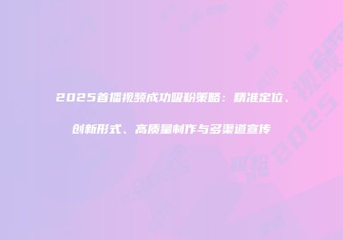 2025首播视频成功吸粉策略：精准定位、创新形式、高质量制作与多渠道宣传