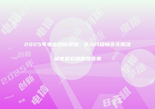 2025年电信创新举措：8元月租畅享无限流量套餐引领市场变革