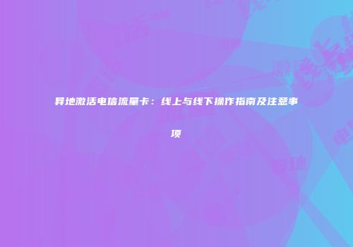 异地激活电信流量卡：线上与线下操作指南及注意事项