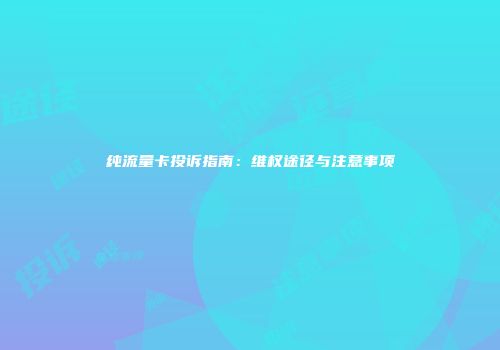 纯流量卡投诉指南：维权途径与注意事项