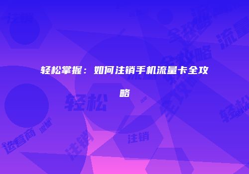 轻松掌握：如何注销手机流量卡全攻略