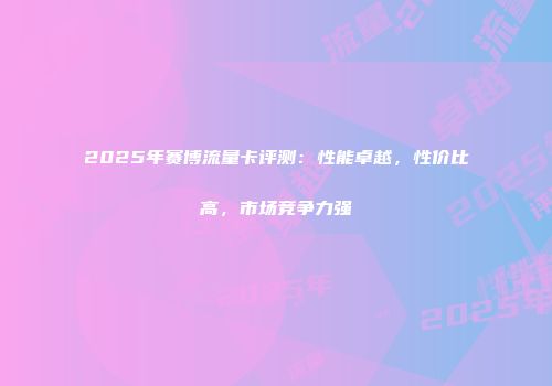 2025年赛博流量卡评测：性能卓越，性价比高，市场竞争力强