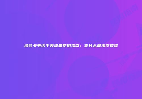 通话卡电话手表流量使用指南：家长必备操作教程