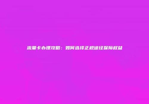 流量卡办理攻略：如何选择正规途径保障权益