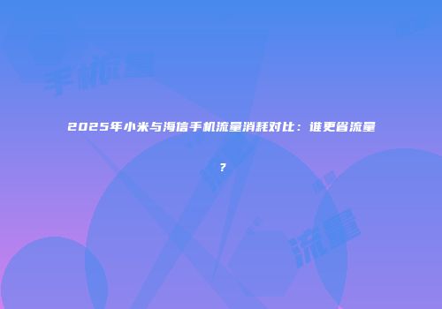 2025年小米与海信手机流量消耗对比：谁更省流量？