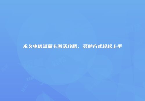 永久电信流量卡激活攻略：多种方式轻松上手