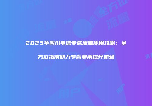 2025年四川电信专属流量使用攻略：全方位指南助力节省费用提升体验