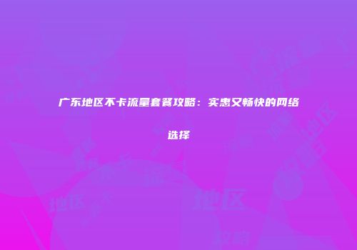 广东地区不卡流量套餐攻略：实惠又畅快的网络选择