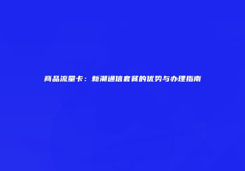 商品流量卡：新潮通信套餐的优势与办理指南