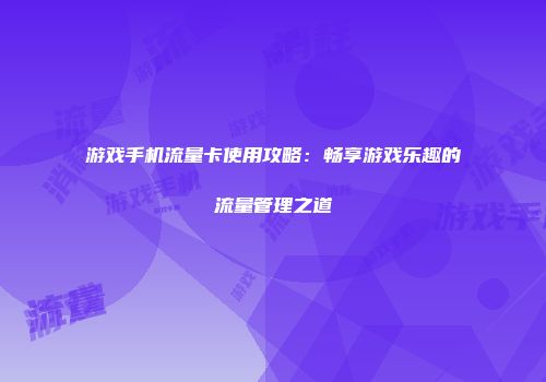 游戏手机流量卡使用攻略：畅享游戏乐趣的流量管理之道