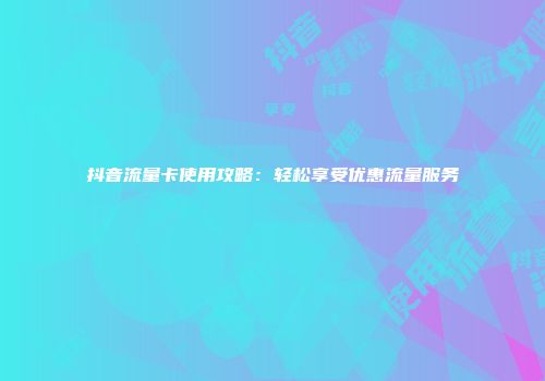 抖音流量卡使用攻略：轻松享受优惠流量服务