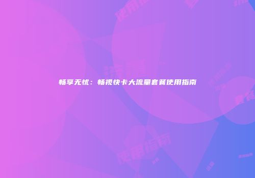 畅享无忧：畅视快卡大流量套餐使用指南
