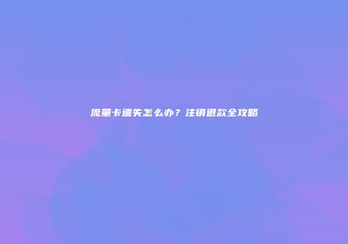 流量卡遗失怎么办？注销退款全攻略